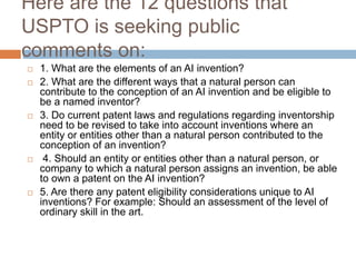 Here are the 12 questions that
USPTO is seeking public
comments on:
 1. What are the elements of an AI invention?
 2. What are the different ways that a natural person can
contribute to the conception of an AI invention and be eligible to
be a named inventor?
 3. Do current patent laws and regulations regarding inventorship
need to be revised to take into account inventions where an
entity or entities other than a natural person contributed to the
conception of an invention?
 4. Should an entity or entities other than a natural person, or
company to which a natural person assigns an invention, be able
to own a patent on the AI invention?
 5. Are there any patent eligibility considerations unique to AI
inventions? For example: Should an assessment of the level of
ordinary skill in the art.
 