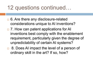 12 questions continued…
 6. Are there any disclosure-related
considerations unique to AI inventions?
 7. How can patent applications for AI
inventions best comply with the enablement
requirement, particularly given the degree of
unpredictability of certain AI systems?
 8. Does AI impact the level of a person of
ordinary skill in the art? If so, how?
 