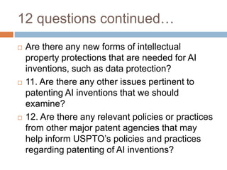 12 questions continued…
 Are there any new forms of intellectual
property protections that are needed for AI
inventions, such as data protection?
 11. Are there any other issues pertinent to
patenting AI inventions that we should
examine?
 12. Are there any relevant policies or practices
from other major patent agencies that may
help inform USPTO’s policies and practices
regarding patenting of AI inventions?
 