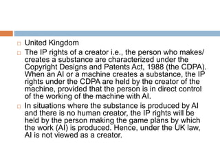  United Kingdom
 The IP rights of a creator i.e., the person who makes/
creates a substance are characterized under the
Copyright Designs and Patents Act, 1988 (the CDPA).
When an AI or a machine creates a substance, the IP
rights under the CDPA are held by the creator of the
machine, provided that the person is in direct control
of the working of the machine with AI.
 In situations where the substance is produced by AI
and there is no human creator, the IP rights will be
held by the person making the game plans by which
the work (AI) is produced. Hence, under the UK law,
AI is not viewed as a creator.
 