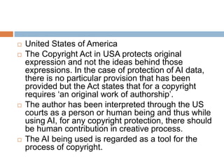  United States of America
 The Copyright Act in USA protects original
expression and not the ideas behind those
expressions. In the case of protection of AI data,
there is no particular provision that has been
provided but the Act states that for a copyright
requires ‘an original work of authorship’.
 The author has been interpreted through the US
courts as a person or human being and thus while
using AI, for any copyright protection, there should
be human contribution in creative process.
 The AI being used is regarded as a tool for the
process of copyright.
 