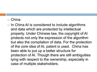  China
 In China AI is considered to include algorithms
and data which are protected by intellectual
property. Under Chinese law, the copyright of AI
protects not only the expression of the algorithm
but also the compilation of data. For the protection
of the core idea of AI, patent is used. China has
been able to put up a better structure for
protection of AI. Though there are still ambiguities
lying with respect to the ownership, especially in
case of multiple stakeholders.
 