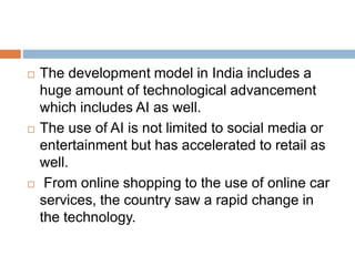  The development model in India includes a
huge amount of technological advancement
which includes AI as well.
 The use of AI is not limited to social media or
entertainment but has accelerated to retail as
well.
 From online shopping to the use of online car
services, the country saw a rapid change in
the technology.
 