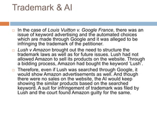 Trademark & AI
 In the case of Louis Vuitton v. Google France, there was an
issue of keyword advertising and the automated choices
which are made through Google and it was alleged to be
infringing the trademark of the petitioner.
 Lush v Amazon brought out the need to structure the
trademark laws as well as for future issues. Lush had not
allowed Amazon to sell its products on the website. Through
a bidding process, Amazon had bought the keyword ‘Lush’.
 Therefore, even if Lush was searched through Google, it
would show Amazon advertisements as well. And though
there were no sales on the website, the AI would keep
showing the similar products based on the searched
keyword. A suit for infringement of trademark was filed by
Lush and the court found Amazon guilty for the same.
 