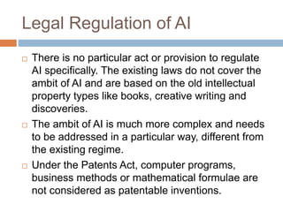 Legal Regulation of AI
 There is no particular act or provision to regulate
AI specifically. The existing laws do not cover the
ambit of AI and are based on the old intellectual
property types like books, creative writing and
discoveries.
 The ambit of AI is much more complex and needs
to be addressed in a particular way, different from
the existing regime.
 Under the Patents Act, computer programs,
business methods or mathematical formulae are
not considered as patentable inventions.
 