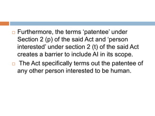  Furthermore, the terms ‘patentee’ under
Section 2 (p) of the said Act and ‘person
interested’ under section 2 (t) of the said Act
creates a barrier to include AI in its scope.
 The Act specifically terms out the patentee of
any other person interested to be human.
 