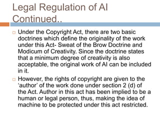 Legal Regulation of AI
Continued..
 Under the Copyright Act, there are two basic
doctrines which define the originality of the work
under this Act- Sweat of the Brow Doctrine and
Modicum of Creativity. Since the doctrine states
that a minimum degree of creativity is also
acceptable, the original work of AI can be included
in it.
 However, the rights of copyright are given to the
‘author’ of the work done under section 2 (d) of
the Act. Author in this act has been implied to be a
human or legal person, thus, making the idea of
machine to be protected under this act restricted.
 