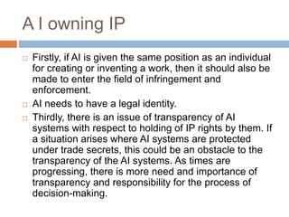 A I owning IP
 Firstly, if AI is given the same position as an individual
for creating or inventing a work, then it should also be
made to enter the field of infringement and
enforcement.
 AI needs to have a legal identity.
 Thirdly, there is an issue of transparency of AI
systems with respect to holding of IP rights by them. If
a situation arises where AI systems are protected
under trade secrets, this could be an obstacle to the
transparency of the AI systems. As times are
progressing, there is more need and importance of
transparency and responsibility for the process of
decision-making.
 