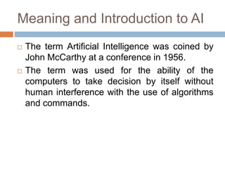 Meaning and Introduction to AI
 The term Artificial Intelligence was coined by
John McCarthy at a conference in 1956.
 The term was used for the ability of the
computers to take decision by itself without
human interference with the use of algorithms
and commands.
 