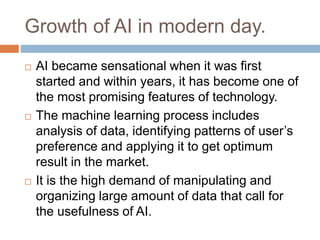 Growth of AI in modern day.
 AI became sensational when it was first
started and within years, it has become one of
the most promising features of technology.
 The machine learning process includes
analysis of data, identifying patterns of user’s
preference and applying it to get optimum
result in the market.
 It is the high demand of manipulating and
organizing large amount of data that call for
the usefulness of AI.
 