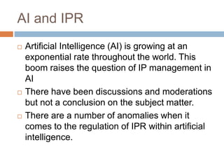 AI and IPR
 Artificial Intelligence (AI) is growing at an
exponential rate throughout the world. This
boom raises the question of IP management in
AI
 There have been discussions and moderations
but not a conclusion on the subject matter.
 There are a number of anomalies when it
comes to the regulation of IPR within artificial
intelligence.
 