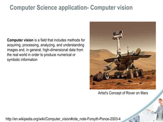 Computer Science application- Computer vision 
Computer vision is a field that includes methods for 
acquiring, processing, analyzing, and understanding 
images and, in general, high-dimensional data from 
the real world in order to produce numerical or 
symbolic information 
Artist's Concept of Rover on Mars 
http://en.wikipedia.org/wiki/Computer_vision#cite_note-Forsyth-Ponce-2003-4 
 
