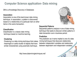 Computer Science application- Data mining 
DM is a Knowledge Discovery in Databases 
Association 
Association is one of the best known data mining 
technique. In association, a pattern is discovered 
based on a relationship of a particular item on other 
items in the same transaction. 
Classification 
Classification is a classic data mining 
technique based on machine learning. 
Clustering 
Clustering is a data mining technique that makes 
meaningful or useful cluster of objects that have 
similar characteristic using automatic technique. 
Sequential Patterns 
Sequential patterns analysis in one of data mining 
technique that seeks to discover similar patterns in 
data transaction over a business period. 
Prediction 
The prediction as it name implied is one of a data 
mining techniques that discovers relationship 
between independent variables and relationship 
between dependent and independent variables. 
http://www.dataminingtechniques.net/ 
 