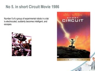No 5. in short Circuit Movie 1986 
Number 5 of a group of experimental robots in a lab 
is electrocuted, suddenly becomes intelligent, and 
escapes. 
 