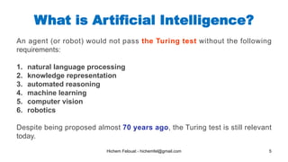 Hichem Felouat - hichemfel@gmail.com 5
What is Artificial Intelligence?
An agent (or robot) would not pass the Turing test without the following
requirements:
1. natural language processing
2. knowledge representation
3. automated reasoning
4. machine learning
5. computer vision
6. robotics
Despite being proposed almost 70 years ago, the Turing test is still relevant
today.
 