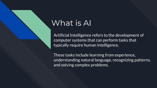 What is AI
Artificial Intelligence refers to the development of
computer systems that can perform tasks that
typically require human intelligence.
These tasks include learning from experience,
understanding natural language, recognizing patterns,
and solving complex problems.
 