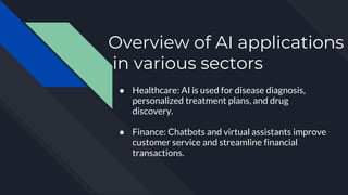 Overview of AI applications
in various sectors
● Healthcare: AI is used for disease diagnosis,
personalized treatment plans, and drug
discovery.
● Finance: Chatbots and virtual assistants improve
customer service and streamline financial
transactions.
 
