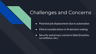 Challenges and Concerns
● Potential job displacement due to automation
● Ethical considerations in AI decision-making
● Security and privacy concerns (data breaches,
surveillance, etc.)
 