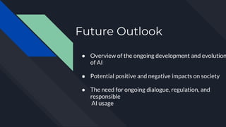 Future Outlook
● Overview of the ongoing development and evolution
of AI
● Potential positive and negative impacts on society
● The need for ongoing dialogue, regulation, and
responsible
AI usage
 