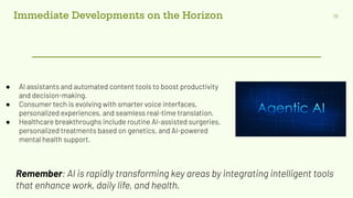 Immediate Developments on the Horizon 19
● AI assistants and automated content tools to boost productivity
and decision-making.
● Consumer tech is evolving with smarter voice interfaces,
personalized experiences, and seamless real-time translation.
● Healthcare breakthroughs include routine AI-assisted surgeries,
personalized treatments based on genetics, and AI-powered
mental health support.
Remember: AI is rapidly transforming key areas by integrating intelligent tools
that enhance work, daily life, and health.
 