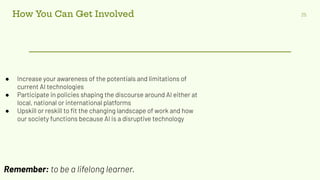 How You Can Get Involved 25
● Increase your awareness of the potentials and limitations of
current AI technologies
● Participate in policies shaping the discourse around AI either at
local, national or international platforms
● Upskill or reskill to ﬁt the changing landscape of work and how
our society functions because AI is a disruptive technology
Remember: to be a lifelong learner.
 
