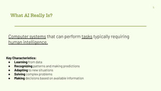 What AI Really Is?
5
Computer systems that can perform tasks typically requiring
human intelligence.
Key Characteristics:
● Learning from data
● Recognizing patterns and making predictions
● Adapting to new situations
● Solving complex problems
● Making decisions based on available information
 