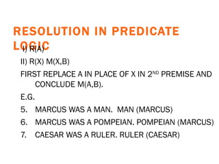 RESOLUTION IN PREDICATE LOGIC   I) R(A) II) R(X) M(X,B) FIRST REPLACE A IN PLACE OF X IN 2 ND  PREMISE AND CONCLUDE M(A,B).   E.G.   MARCUS WAS A MAN.  MAN (MARCUS) MARCUS WAS A POMPEIAN. POMPEIAN (MARCUS) CAESAR WAS A RULER. RULER (CAESAR) 