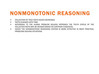 NONMONOTONIC REASONING   COLLECTION OF TRUE FACTS NEVER DECREASES FACTS CHANGES WITH TIME ACCORDING TO THE HUMAN PROBLEM SOLVING APPROACH THE TRUTH STATUS OF THE COLLECTED FACTS MAY BE REVISED BASED ON CONTRARY EVIDENCES. HENCE THE NONMONOTONIC REASONING SYSTEM IS MORE EFFECTIVE IN MANY PRACTICAL PROBLEMS SOLVING SITUATIONS.   
