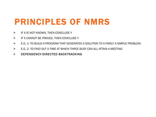 PRINCIPLES OF NMRS   IF X IS NOT KNOWN, THEN CONCLUDE Y IF X CANNOT BE PROVED, THEN CONCLUDE Y E.G. 1: TO BUILD A PROGRAM THAT GENERATES A SOLUTION TO A FAIRLY A SIMPLE PROBLEM. E.G. 2: TO FIND OUT A TIME AT WHICH THREE BUSY CAN ALL ATTAIN A MEETING DEPENDENCY-DIRECTED BACKTRACKING   