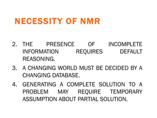 NECESSITY OF NMR   THE PRESENCE OF INCOMPLETE INFORMATION REQUIRES DEFAULT REASONING. A CHANGING WORLD MUST BE DECIDED BY A CHANGING DATABASE. GENERATING A COMPLETE SOLUTION TO A PROBLEM MAY REQUIRE TEMPORARY ASSUMPTION ABOUT PARTIAL SOLUTION. 