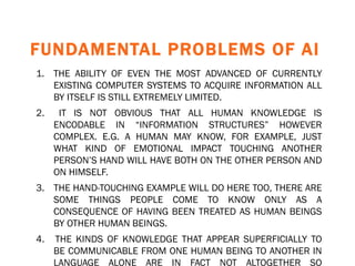 FUNDAMENTAL PROBLEMS OF AI 1. THE ABILITY OF EVEN THE MOST ADVANCED OF CURRENTLY EXISTING COMPUTER SYSTEMS TO ACQUIRE INFORMATION ALL BY ITSELF IS STILL EXTREMELY LIMITED. 2.  IT IS NOT OBVIOUS THAT ALL HUMAN KNOWLEDGE IS ENCODABLE IN “INFORMATION STRUCTURES” HOWEVER COMPLEX. E.G. A HUMAN MAY KNOW, FOR EXAMPLE, JUST WHAT KIND OF EMOTIONAL IMPACT TOUCHING ANOTHER PERSON’S HAND WILL HAVE BOTH ON THE OTHER PERSON AND ON HIMSELF.  3.  THE HAND-TOUCHING EXAMPLE WILL DO HERE TOO, THERE ARE SOME THINGS PEOPLE COME TO KNOW ONLY AS A CONSEQUENCE OF HAVING BEEN TREATED AS HUMAN BEINGS BY OTHER HUMAN BEINGS. 4.  THE KINDS OF KNOWLEDGE THAT APPEAR SUPERFICIALLY TO BE COMMUNICABLE FROM ONE HUMAN BEING TO ANOTHER IN LANGUAGE ALONE ARE IN FACT NOT ALTOGETHER SO COMMUNICABLE   