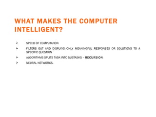 WHAT MAKES THE COMPUTER INTELLIGENT?   SPEED OF COMPUTATION FILTERS OUT AND DISPLAYS ONLY MEANINGFUL RESPONSES OR SOLUTIONS TO A SPECIFIC QUESTION ALGORITHMS SPLITS TASK INTO SUBTASKS  –  RECURSION NEURAL NETWORKS. 