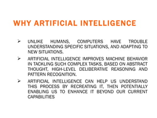 WHY ARTIFICIAL INTELLIGENCE   UNLIKE HUMANS, COMPUTERS HAVE TROUBLE UNDERSTANDING SPECIFIC SITUATIONS, AND ADAPTING TO NEW SITUATIONS.  ARTIFICIAL INTELLIGENCE IMPROVES MACHINE BEHAVIOR IN TACKLING SUCH COMPLEX TASKS, BASED ON ABSTRACT THOUGHT, HIGH-LEVEL DELIBERATIVE REASONING AND PATTERN RECOGNITION. ARTIFICIAL INTELLIGENCE CAN HELP US UNDERSTAND THIS PROCESS BY RECREATING IT, THEN POTENTIALLY ENABLING US TO ENHANCE IT BEYOND OUR CURRENT CAPABILITIES   