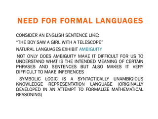 NEED FOR FORMAL LANGUAGES CONSIDER AN ENGLISH SENTENCE LIKE: “ THE BOY SAW A GIRL WITH A TELESCOPE” NATURAL LANGUAGES EXHIBIT  AMBIGUITY NOT ONLY DOES AMBIGUITY MAKE IT DIFFICULT FOR US TO UNDERSTAND WHAT IS THE INTENDED MEANING OF CERTAIN PHRASES AND SENTENCES BUT ALSO MAKES IT VERY DIFFICULT TO MAKE INFERENCES SYMBOLIC LOGIC IS A SYNTACTICALLY UNAMBIGIOUS KNOWLEDGE REPRESENTATION LANGUAGE (ORIGINALLY DEVELOPED IN AN ATTEMPT TO FORMALIZE MATHEMATICAL REASONING) 