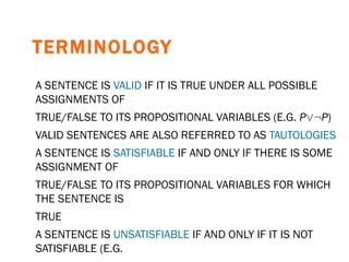 TERMINOLOGY A SENTENCE IS  VALID  IF IT IS TRUE UNDER ALL POSSIBLE ASSIGNMENTS OF TRUE/FALSE TO ITS PROPOSITIONAL VARIABLES (E.G.  P _: P ) VALID SENTENCES ARE ALSO REFERRED TO AS  TAUTOLOGIES A SENTENCE IS  SATISFIABLE  IF AND ONLY IF THERE IS SOME ASSIGNMENT OF TRUE/FALSE TO ITS PROPOSITIONAL VARIABLES FOR WHICH THE SENTENCE IS TRUE A SENTENCE IS  UNSATISFIABLE  IF AND ONLY IF IT IS NOT SATISFIABLE (E.G. P ^: P ) 