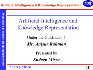 Artificial Intelligence & Knowledge Representation 
National Institute Of Science & Technology Sudeep Misra [1] 
Artificial Intelligence and 
Knowledge Representation 
Under the Guidance of 
Mr. Anisur Rahman 
Presented by 
Sudeep Misra 
 