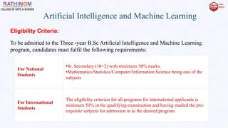 Artificial Intelligence and Machine Learning
Eligibility Criteria:
To be admitted to the Three -year B.Sc Artificial Intelligence and Machine Learning
program, candidates must fulfil the following requirements:
For National
Students
•Sr. Secondary (10+2) with minimum 50% marks.
•Mathematics/Statistics/Computer/Information Science being one of the
subjects
For International
Students
The eligibility criterion for all programs for international applicants is
minimum 50% in the qualifying examination and having studied the pre-
requisite subjects for admission in to the desired program.
 