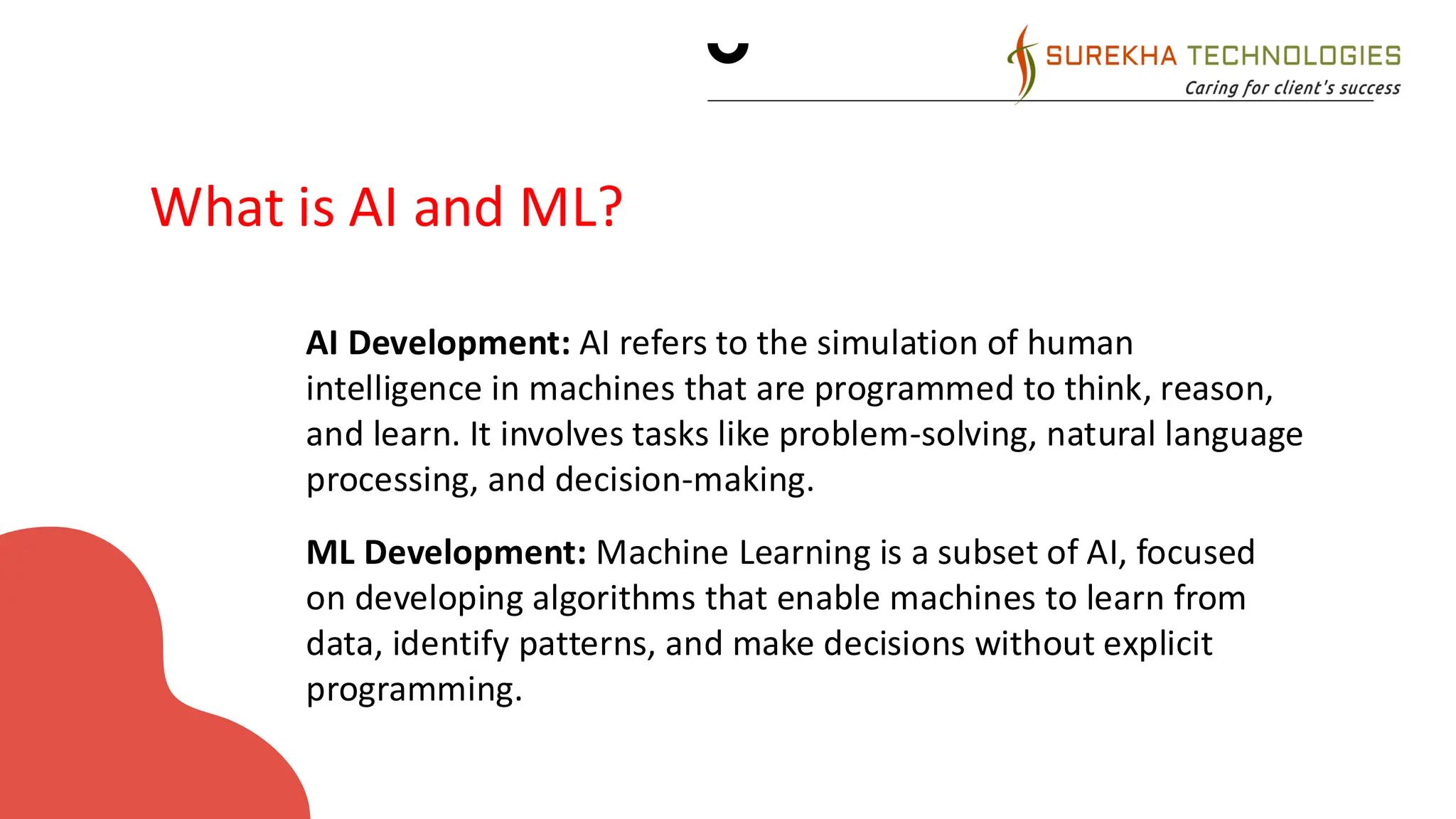 CURRENT MARKET
ANALYSIS
• AI Development: AI refers to the simulation of human
intelligence in machines that are programmed to think, reason,
and learn. It involves tasks like problem-solving, natural language
processing, and decision-making.
• ML Development: Machine Learning is a subset of AI, focused
on developing algorithms that enable machines to learn from
data, identify patterns, and make decisions without explicit
programming.
What is AI and ML?
 