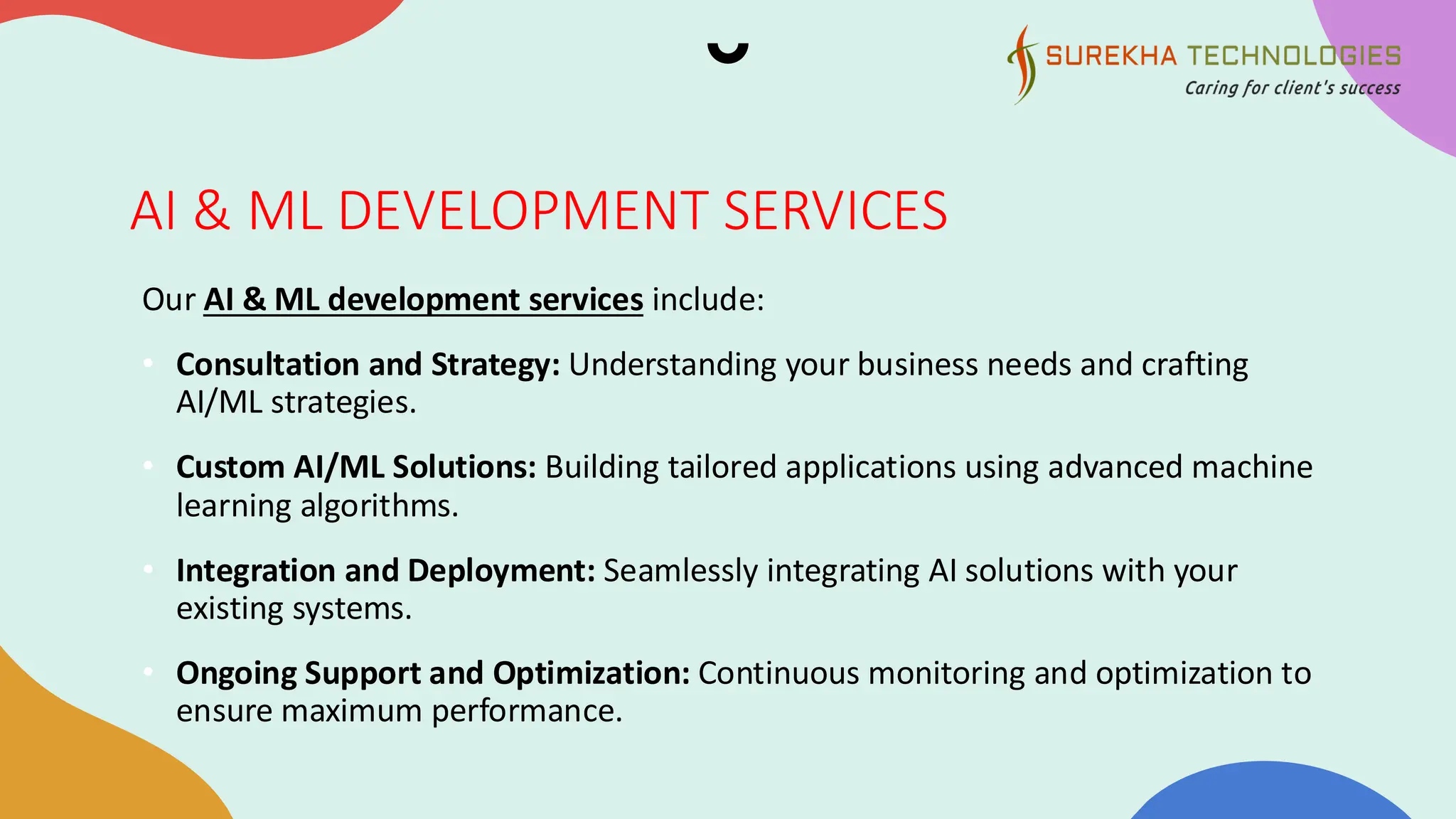 AI & ML DEVELOPMENT SERVICES
Our AI & ML development services include:
• Consultation and Strategy: Understanding your business needs and crafting
AI/ML strategies.
• Custom AI/ML Solutions: Building tailored applications using advanced machine
learning algorithms.
• Integration and Deployment: Seamlessly integrating AI solutions with your
existing systems.
• Ongoing Support and Optimization: Continuous monitoring and optimization to
ensure maximum performance.
 