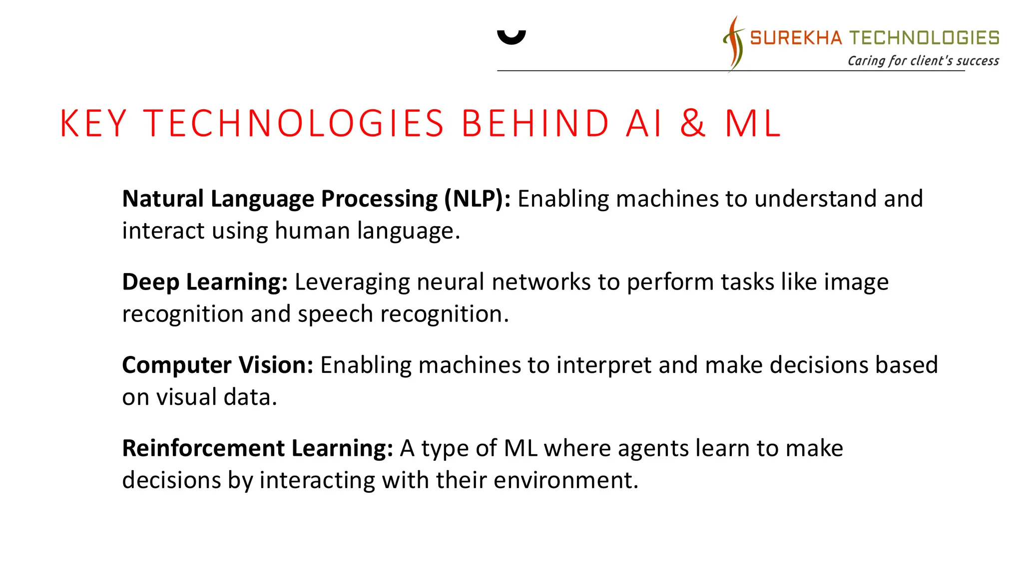MARKETING STRATEGIES
• Implement personalized engagement
strategies
• Tailor campaigns to resonate with
specific demographics, fostering a sense
of relevance and connection
• Collaborate with influencers and thought
leaders to amplify our brand message
KEY TECHNOLOGIES BEHIND AI & ML
1. Natural Language Processing (NLP): Enabling machines to understand and
interact using human language.
2. Deep Learning: Leveraging neural networks to perform tasks like image
recognition and speech recognition.
3. Computer Vision: Enabling machines to interpret and make decisions based
on visual data.
4. Reinforcement Learning: A type of ML where agents learn to make
decisions by interacting with their environment.
 
