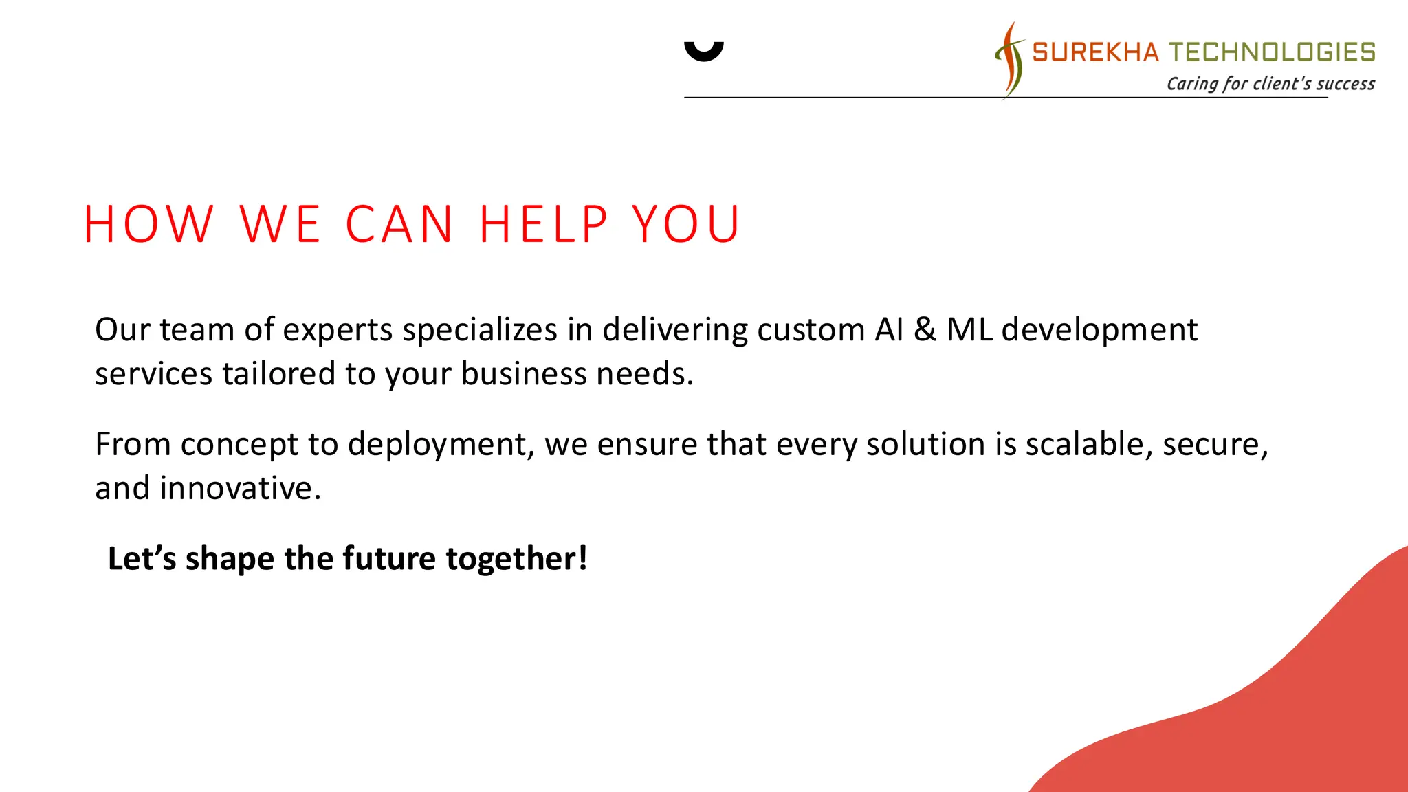 FUTURE INITIATIVES
1. Product enhancement. Introduce regular updates and
features to enhance product offerings.
2. Technology integration. Explore emerging technologies for
potential integration into our operations.
3. Collaborative partnerships. Foster collaborations with tech
innovators and industry leaders to drive innovation.
Green supply chain
Reduced carbon footprint
Waste reduction
Water conservation
HOW WE CAN HELP YOU
Our team of experts specializes in delivering custom AI & ML development
services tailored to your business needs.
From concept to deployment, we ensure that every solution is scalable, secure,
and innovative.
•Let’s shape the future together!
 