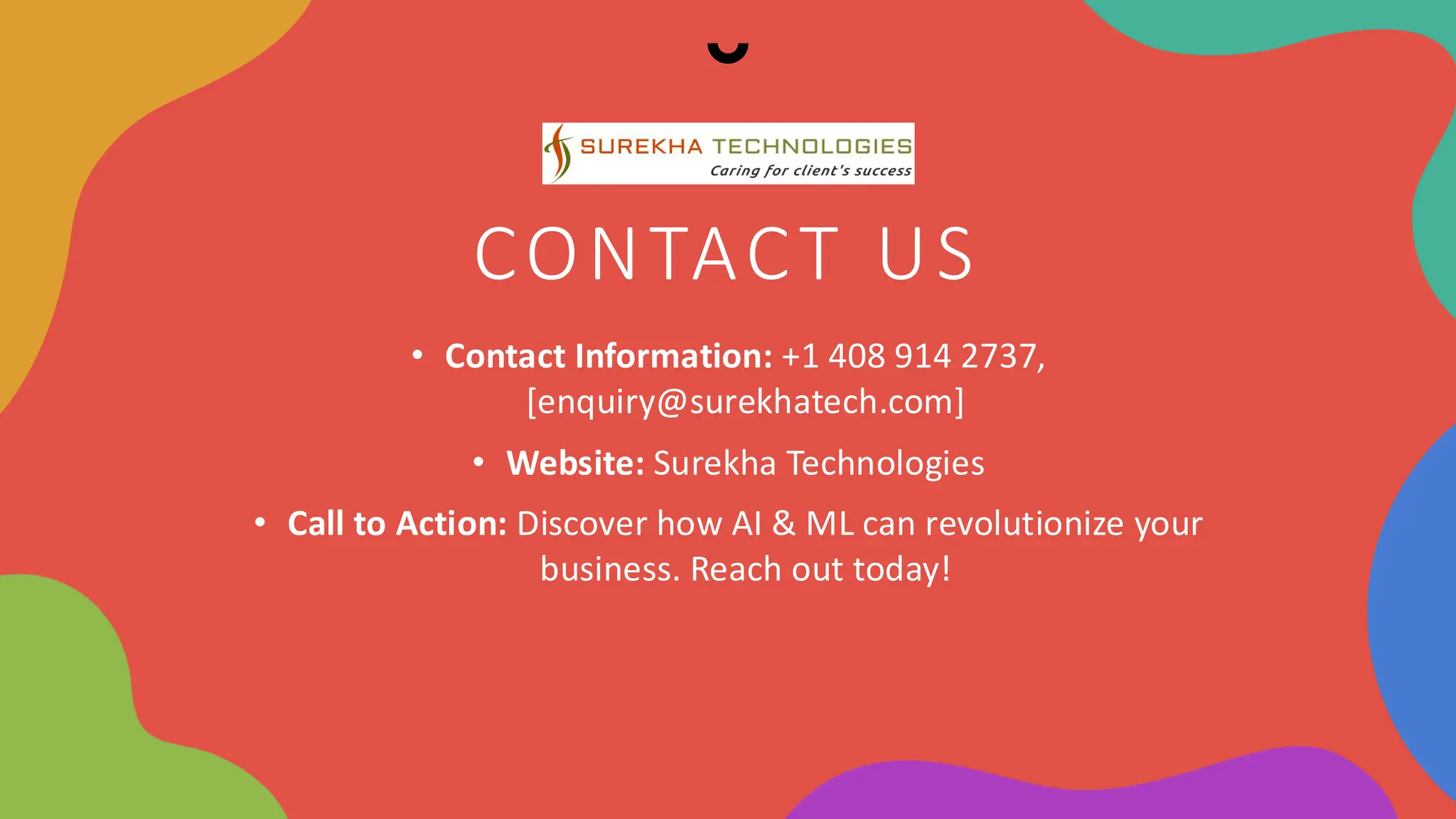 CONTACT US
• Contact Information: +1 408 914 2737,
[enquiry@surekhatech.com]
• Website: Surekha Technologies
• Call to Action: Discover how AI & ML can revolutionize your
business. Reach out today!
 