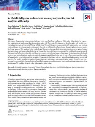 Vol.:(0123456789)
SN Applied Sciences (2020) 2:1773 | https://doi.org/10.1007/s42452-020-03559-4
Research Article
Artificial intelligence and machine learning in dynamic cyber risk
analytics at the edge
Petar Radanliev1
· David De Roure1
· Rob Walton1
· Max Van Kleek2
· Rafael Mantilla Montalvo3
·
La’Treall Maddox3
· Omar Santos3
· Peter Burnap4
· Eirini Anthi4
Received: 22 April 2020 / Accepted: 21 September 2020
© The Author(s) 2020  OPEN
Abstract
We explore the potential and practical challenges in the use of artificial intelligence (AI) in cyber risk analytics, for improv-
ing organisational resilience and understanding cyber risk. The research is focused on identifying the role of AI in con-
nected devices such as Internet of Things (IoT) devices. Through literature review, we identify wide ranging and creative
methodologies for cyber analytics and explore the risks of deliberately influencing or disrupting behaviours to socio-
technical systems. This resulted in the modelling of the connections and interdependencies between a system’s edge
components to both external and internal services and systems. We focus on proposals for models, infrastructures and
frameworks of IoT systems found in both business reports and technical papers. We analyse this juxtaposition of related
systems and technologies, in academic and industry papers published in the past 10 years. Then, we report the results
of a qualitative empirical study that correlates the academic literature with key technological advances in connected
devices. The work is based on grouping future and present techniques and presenting the results through a new con-
ceptual framework. With the application of social science’s grounded theory, the framework details a new process for a
prototype of AI-enabled dynamic cyber risk analytics at the edge.
Keywords Artificial cognition · Internet of things · Cyber-physical systems · Artificial intelligence · Machine learning ·
Automatic anomaly detection system · Dynamic analytics
1 Introduction
It has been argued that the spectacular advancements in
cyber-physical systems (CPSs) and Internet of things (IoT)
technology represent the foundation for Industry 4.0 [1],
an IoT term originated in 1999 [2], along with the first
view of how an IoT-based environment might look like
in the future [3]. The term CPS encompasses the complex
and multidisciplinary aspects of ‘smart’ systems that are
built and depend on the interaction between physical
and computational components [4]. CPS theory emerged
from control theory and control systems engineering and
focuses on the interconnection of physical components
and use of complex software entities to establish new net-
work and systems capabilities. CPSs thus link physical and
engineered systems and bridge the cyber world with the
physical world.
In contrast, IoT theory emerged from computer science
and Internet technologies and focuses mainly on the inter-
connectivity, interoperability and integration of physical
components on the Internet.With full IoT market adoption
over the next decade, this integration work is anticipated
to lead to developments such as IoT automation of CPSs [5,
* Petar Radanliev, petar.radanliev@oerc.ox.ac.uk | 1
Engineering Science Department, Oxford E‑Research Centre, University of Oxford,
7 Keble Road, Oxford OX1 3QG, England, UK. 2
Department of Computer Science, University of Oxford, Oxford, England, UK. 3
Cisco
Research Centre, Research Triangle Park, Durham, North Carolina, USA. 4
School of Computer Science and Informatics, Cardiff University,
Cardiff, Wales, UK.
 