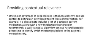 Providing contextual relevance
• One major advantage of deep learning is that AI algorithms can use
context to distinguish between different types of information. For
example, if a clinical note includes a list of a patient's current
medications along with a new medication their provider
recommends, a well-trained AI algorithm can use natural language
processing to identify which medications belong in the patient's
medical history.
 