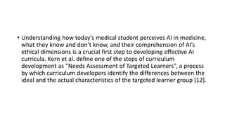 • Understanding how today’s medical student perceives AI in medicine,
what they know and don’t know, and their comprehension of AI’s
ethical dimensions is a crucial first step to developing effective AI
curricula. Kern et al. define one of the steps of curriculum
development as “Needs Assessment of Targeted Learners”, a process
by which curriculum developers identify the differences between the
ideal and the actual characteristics of the targeted learner group [12].
 