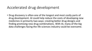Accelerated drug development
• Drug discovery is often one of the longest and most costly parts of
drug development. AI could help reduce the costs of developing new
medicines in primarily two ways: creating better drug designs and
finding promising new drug combinations. With AI, many of the big
data challenges facing the life sciences industry could be overcome.
 