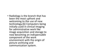 • Radiology is the branch that has
been the most upfront and
welcoming to the use of new
technology.[6] Computers being
initially used in clinical imaging
for administrative work like
image acquisition and storage to
now becoming an indispensable
component of the work
environment with the origin of
picture archiving and
communication system.
 