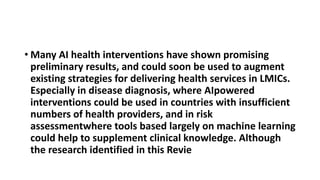 • Many AI health interventions have shown promising
preliminary results, and could soon be used to augment
existing strategies for delivering health services in LMICs.
Especially in disease diagnosis, where AIpowered
interventions could be used in countries with insufficient
numbers of health providers, and in risk
assessmentwhere tools based largely on machine learning
could help to supplement clinical knowledge. Although
the research identified in this Revie
 