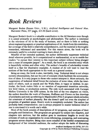 ARTIFICIAL INTELLIGENCE 267
Book Reviews
Margaret Boden (Sussex Univ., U.K.), Artificial Intelligence and Natural Man.
Harvester Press, 537 pages, £13.50 (hard cover).
It
Margaret Boden's book is a valuable contribution to the AI literature even though
it is aimed primarily at psychologists and philosophers. The author is interested
in the relevance of AI to the study of humans, and so there is little or nothing
about engineering aspects or practical applications of AI. Aside from this restriction,
her coverage of the field is relatively comprehensive, and the material is thoroughly
researched, referenced and annotated. For this reason alone, the book will be
extremely useful to a student wanting to learn about AI.
Mindful of her intended audience, the author deliberately suppresses technical
detail wherever possible, be it computational or mathematical, so as to enable her
readers "to pursue their interest in this important subject without being plunged
into a mass of computer jargon". As a result, the book is an extended essay which
is beautifully written and often witty. The author's breadth of scholarship reveals
itself in a flair for illustrative examples. A student of AI will want to read the
sections of the book appropriate to his work as a general context.
Being an essay, the book is also, inevitably, long. Technical detail is not always
esoteric obscurantism, but can be a set of concepts which facilitate the communica-
tion of ideas. It is only jargon to those who cannot interpret it. More seriously, the
suppression of technical detair forces the exclusion of some ideas, while the treat-
ment of others, such as search and the Waltz filter, is vague or skeletal. In par-
ticular, the book makes little or no mention of augmented transition networks,
low level vision, or production systems. The only work associated with Carnegie
Mellon University is the GPS system. In the first of the two chapters on vision,
the author describes the work of Guzman, Huffman and Clowes on line drawings
of polyhedra and ends up referring to Maekworth's POLY program which embodies
the constraint of surface planarity. But she doesn't spell out even the simplest of
properties of gradient space. Horn's work is completely excluded. The author has
probably been overprotective; one is always prepared to master technical detail if
one is convinced it is worth one's while.
Most of the book consists of descriptions of AI programs, and analyses of their
strengths and limitations. The programs are grouped by subject into chapters, and
chapters into sections, but the author goes to enormous lengths to avoid the
criticism of such an organization by cross-referencing, comparing, and contrasting
programs across chapters. Being once more mindful of the limited computational
background of her intended audience, the author adopts the tactic of discussing
Artificial Intelligence U (1978),267-271
Copyright © 1978by North-Holland Publishing Company
 