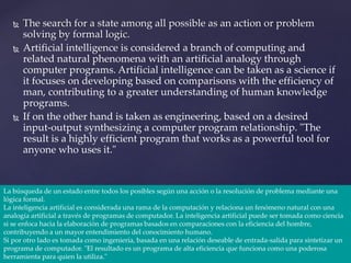  The search for a state among all possible as an action or problem
solving by formal logic.
 Artificial intelligence is considered a branch of computing and
related natural phenomena with an artificial analogy through
computer programs. Artificial intelligence can be taken as a science if
it focuses on developing based on comparisons with the efficiency of
man, contributing to a greater understanding of human knowledge
programs.
 If on the other hand is taken as engineering, based on a desired
input-output synthesizing a computer program relationship. "The
result is a highly efficient program that works as a powerful tool for
anyone who uses it."
La búsqueda de un estado entre todos los posibles según una acción o la resolución de problema mediante una
lógica formal.
La inteligencia artificial es considerada una rama de la computación y relaciona un fenómeno natural con una
analogía artificial a través de programas de computador. La inteligencia artificial puede ser tomada como ciencia
si se enfoca hacia la elaboración de programas basados en comparaciones con la eficiencia del hombre,
contribuyendo a un mayor entendimiento del conocimiento humano.
Si por otro lado es tomada como ingeniería, basada en una relación deseable de entrada-salida para sintetizar un
programa de computador. "El resultado es un programa de alta eficiencia que funciona como una poderosa
herramienta para quien la utiliza."
 